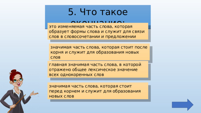 5. Что такое окончание: это изменяемая часть слова, которая образует формы слова и служит для связи слов в словосочетании и предложении значимая часть слова, которая стоит после корня и служит для образования новых слов главная значимая часть слова, в которой отражено общее лексическое значение всех однокоренных слов значимая часть слова, которая стоит перед корнем и служит для образования новых слов 