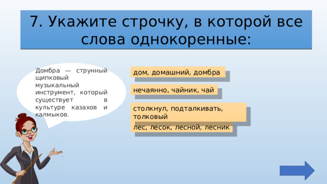 7. Укажите строчку, в которой все слова однокоренные: Домбра — струнный щипковый музыкальный инструмент, который существует в культуре казахов и калмыков. дом, домашний, домбра нечаянно, чайник, чай столкнул, подталкивать, толковый лес, лесок, лесной, лесник 