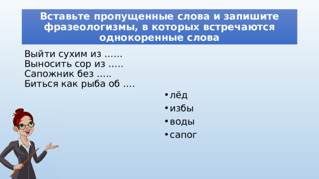 Вставьте пропущенные слова и запишите фразеологизмы, в которых встречаются однокоренные слова Выйти сухим из ……  Выносить сор из …..  Сапожник без …..  Биться как рыба об …. лёд избы воды сапог 