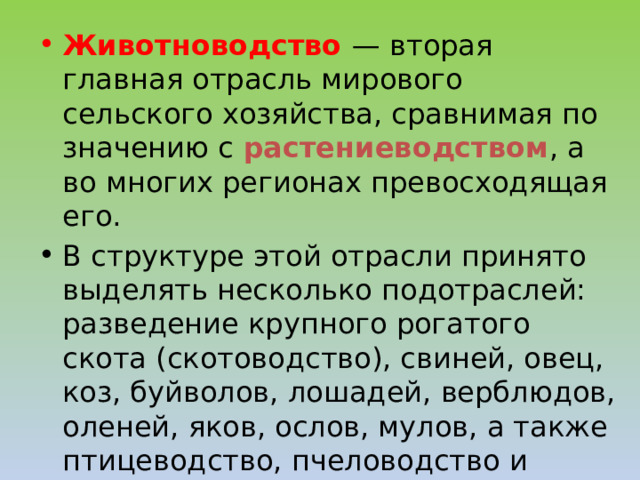 Животноводство — вторая главная отрасль мирового сельского хозяйства, сравнимая по значению с растениеводством , а во многих регионах превосходящая его. В структуре этой отрасли принято выделять несколько подотраслей: разведение крупного рогатого скота (скотоводство), свиней, овец, коз, буйволов, лошадей, верблюдов, оленей, яков, ослов, мулов, а также птицеводство, пчеловодство и шелководство. 