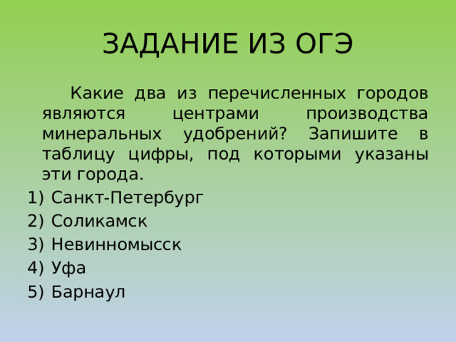 ЗАДАНИЕ ИЗ ОГЭ  Какие два из перечисленных городов являются центрами производства минеральных удобрений? Запишите в таблицу цифры, под которыми указаны эти города. 1)  Санкт-Петербург 2)  Соликамск 3)  Невинномысск 4)  Уфа 5)  Барнаул 