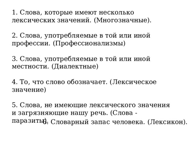 1. Слова, которые имеют несколько лексических значений. (Многозначные). 2. Слова, употребляемые в той или иной профессии. (Профессионализмы) 3. Слова, употребляемые в той или иной местности. (Диалектные) 4. То, что слово обозначает. (Лексическое значение) 5. Слова, не имеющие лексического значения и загрязняющие нашу речь. (Слова - паразиты). 6. Словарный запас человека. (Лексикон). 