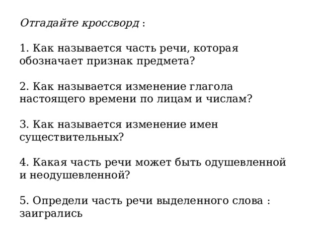 Отгадайте кроссворд : 1. Как называется часть речи, которая обозначает признак предмета? 2. Как называется изменение глагола настоящего времени по лицам и числам? 3. Как называется изменение имен существительных? 4. Какая часть речи может быть одушевленной и неодушевленной? 5. Определи часть речи выделенного слова : заигрались 