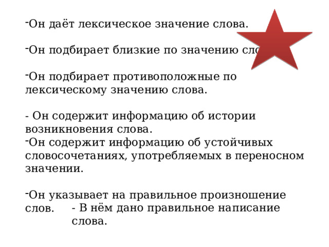 Он даёт лексическое значение слова. Он подбирает близкие по значению слова. Он подбирает противоположные по лексическому значению слова. - Он содержит информацию об истории возникновения слова. Он содержит информацию об устойчивых словосочетаниях, употребляемых в переносном значении. Он указывает на правильное произношение слов. - В нём дано правильное написание слова. 