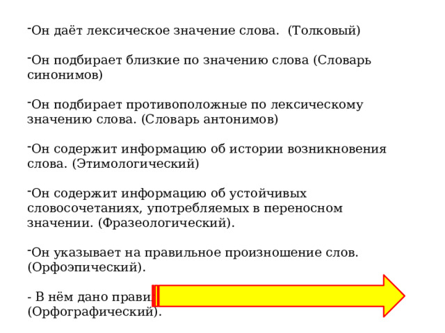 Он даёт лексическое значение слова.  (Толковый) Он подбирает близкие по значению слова (Словарь синонимов) Он подбирает противоположные по лексическому значению слова. (Словарь антонимов) Он содержит информацию об истории возникновения слова. (Этимологический) Он содержит информацию об устойчивых словосочетаниях, употребляемых в переносном значении. (Фразеологический). Он указывает на правильное произношение слов. (Орфоэпический). - В нём дано правильное написание слова. (Орфографический). 
