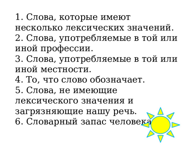 1. Слова, которые имеют несколько лексических значений. 2. Слова, употребляемые в той или иной профессии. 3. Слова, употребляемые в той или иной местности. 4. То, что слово обозначает. 5. Слова, не имеющие лексического значения и загрязняющие нашу речь. 6. Словарный запас человека. 