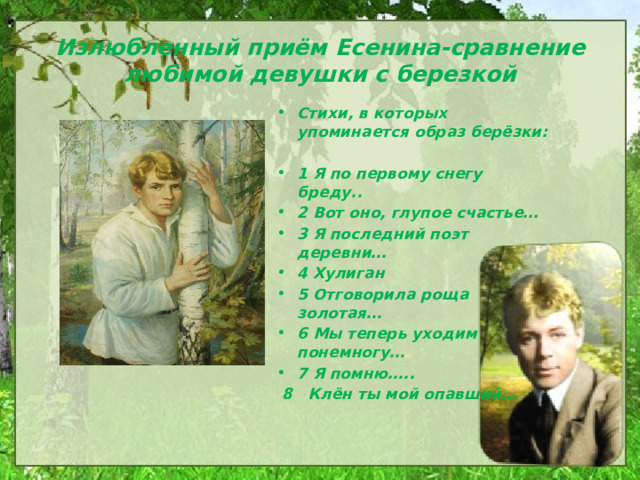 Излюбленный приём Есенина-сравнение любимой девушки с березкой Стихи, в которых упоминается образ берёзки:  1 Я по первому снегу бреду.. 2 Вот оно, глупое счастье… 3 Я последний поэт деревни… 4 Хулиган 5 Отговорила роща золотая… 6 Мы теперь уходим понемногу… 7 Я помню…..  8 Клён ты мой опавший… 