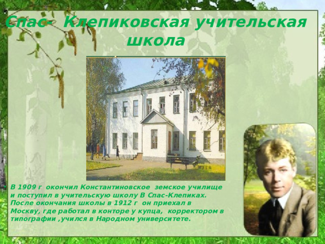 Спас- Клепиковская учительская школа В 1909 г окончил Константиновское земское училище и поступил в учительскую школу В Спас-Клепиках. После окончания школы в 1912 г он приехал в Москву, где работал в конторе у купца, корректором в типографии ,учился в Народном университете. 