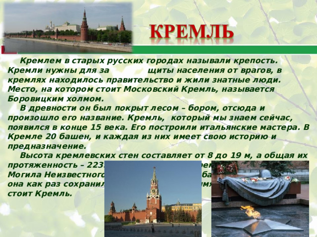 Кремлем в старых русских городах называли крепость. Кремли нужны для за щиты населения от врагов, в кремлях находилось правительство и жили знатные люди. Место, на котором стоит Московский Кремль, называется Боровицким холмом. В древности он был покрыт лесом – бором, отсюда и произошло его название. Кремль, который мы знаем сейчас, появился в конце 15 века. Его построили итальянские мастера. В Кремле 20 башен, и каждая из них имеет свою историю и предназначение. Высота кремлевских стен составляет от 8 до 19 м, а общая их протяженность – 2235м. с той стороны Кремля, где находится Могила Неизвестного Солдата, есть одна башня – Боровицкая, она как раз сохранила в своем названии имя холма, на котором стоит Кремль. 