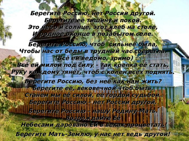 Берегите Россию, нет России другой. Берегите её тишину и покой. Это небо и солнце, этот хлеб на столе, И родное оконце в позабытом селе.  Берегите Россию, чтоб сильнее была, Чтобы нас от беды в трудный час сберегла.  (Всё ей ведомо, зримо) Всё ей милой под силу – так крепка её стать, Руку каждому тянет, чтоб с колен всех поднять.  Берегите Россию, без неё как нам жить? Берегите её, вековечной чтоб быть. Станем мы её силой, её гордой судьбой. Берегите Россию – нет России другой.  Берегите Россию – нашу Родину-Мать. Возрождайте Её  Небесами даровано Ей в веках процветать!  Берегите Мать-Землю, у нас нет ведь другой! 