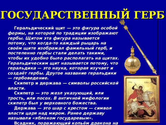 ГОСУДАРСТВЕННЫЙ ГЕРБ Геральдический щит — это фигура особой формы, на которой по традиции изображают гербы. Щитом эта фигура называется потому, что когда-то каждый рыцарь на своём щите изображал фамильный герб, и постепенно гербы стали делать такими, чтобы их удобно было располагать на щитах. Геральдическим щит называется потому, что геральдика — это наука, которая изучает и создаёт гербы. Другое название геральдики — гербоведение. Скипетр и держава — символы российской власти. Скипетр — это жезл указующий, или трость, или посох. В античной мифологии скипетр был у верховного божества. Держава — это шар с крестом — символ власти царя над миром. Ранее державу называли «яблоком государевым». Всадник , поражающий копьём дракона на груди у орла — это герб Москвы — Святой Георгий Победоносец. 