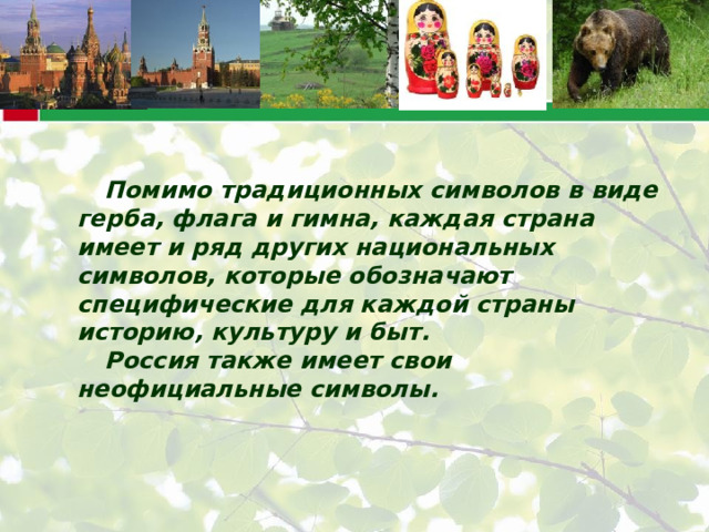 Помимо традиционных символов в виде герба, флага и гимна, каждая страна имеет и ряд других национальных символов, которые обозначают специфические для каждой страны историю, культуру и быт. Россия также имеет свои неофициальные символы. 