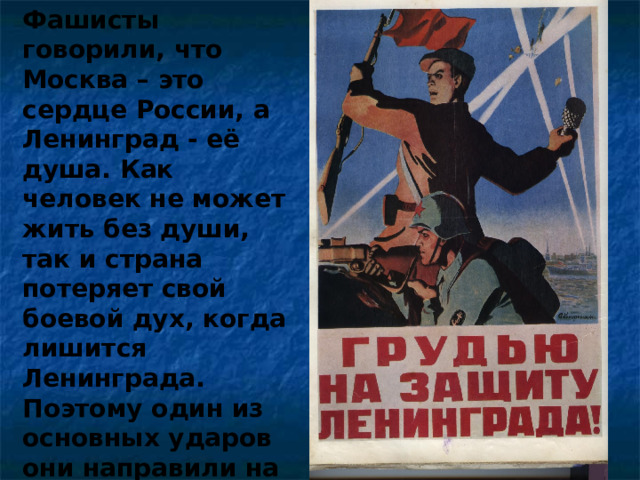 Фашисты говорили, что Москва – это сердце России, а Ленинград - её душа. Как человек не может жить без души, так и страна потеряет свой боевой дух, когда лишится Ленинграда. Поэтому один из основных ударов они направили на город, с целью стереть его с лица земли. 