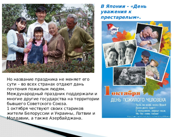 В Японии - «День уважения к престарелым».     Но название праздника не меняет его сути – во всех странах отдают дань почтения пожилым людям.  Международный праздник поддержали и многие другие государства на территории бывшего Советского Союза.   1 октября чествуют своих стариков жители Белоруссии и Украины, Латвии и Молдавии, а также Азербайджана. 