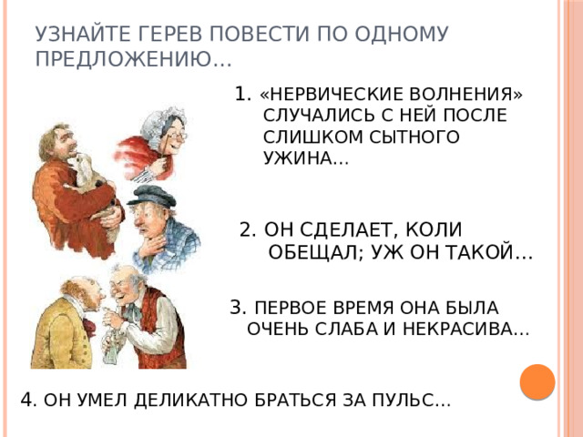 УЗНАЙТЕ ГЕРЕВ ПОВЕСТИ ПО ОДНОМУ ПРЕДЛОЖЕНИЮ… 1. «НЕРВИЧЕСКИЕ ВОЛНЕНИЯ» СЛУЧАЛИСЬ С НЕЙ ПОСЛЕ СЛИШКОМ СЫТНОГО УЖИНА… 2. ОН СДЕЛАЕТ, КОЛИ ОБЕЩАЛ; УЖ ОН ТАКОЙ… 3. ПЕРВОЕ ВРЕМЯ ОНА БЫЛА ОЧЕНЬ СЛАБА И НЕКРАСИВА… 4 . ОН УМЕЛ ДЕЛИКАТНО БРАТЬСЯ ЗА ПУЛЬС… 