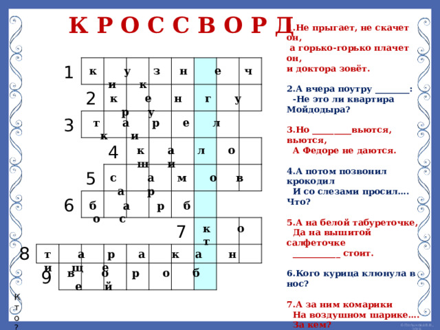 К Р О С С В О Р Д 1 .Не прыгает, не скачет он,  а горько-горько плачет он, и доктора зовёт.  2.А вчера поутру ________:  -Не это ли квартира Мойдодыра?  3.Но _________вьются, вьются,  А Федоре не даются.  4.А потом позвонил крокодил  И со слезами просил…. Что?  5.А на белой табуреточке,  Да на вышитой салфеточке  ___________ стоит.  6.Кого курица клюнула в нос?  7.А за ним комарики  На воздушном шарике….  За кем?  8.Вдруг из подворотни  Страшный великан.  рыжий и усатый _________ _ .  9. Кто? Взял и клюнул таракана  Вот и нету великана.  1     2 3               5 6     4               9                                                         7                           к у з н е ч и к к е н г у р у т а р е л к и к а л о ш и с а м о в а р б а р б о с к о т 8 т а р а к а н и щ е в о р о б е й Кто? 
