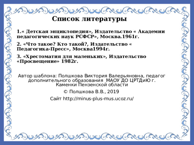Список литературы 1.« Детская энциклопедия», Издательство « Академии педагогических наук РСФСР», Москва.1961г. 2. «Что такое? Кто такой?, Издательство « Педагогика-Пресс», Москва1994г. 3. «Хрестоматия для маленьких», Издательство «Просвещение» 1982г.  Автор шаблона: Полшкова Виктория Валерьяновна, педагог дополнительного образования МАОУ ДО ЦРТДиЮ г. Каменки Пензенской области © Полшкова В.В., 2019 Сайт http://minus-plus-mus.ucoz.ru/    