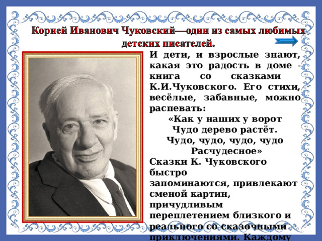 И дети, и взрослые знают, какая это радость в доме - книга со сказками К.И.Чуковского. Его стихи, весёлые, забавные, можно распевать: «Как у наших у ворот Чудо дерево растёт. Чудо, чудо, чудо, чудо  Расчудесное» Сказки К. Чуковского быстро запоминаются, привлекают сменой картин, причудливым переплетением близкого и реального со сказочными приключениями. Каждому из нас сказки помогали освоиться в окружающем мире и понять, как надо себя вести.  