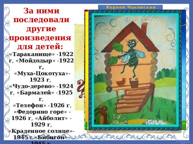 За ними последовали другие произведения для детей: « Тараканище » - 1922 г , « Мойдодыр » - 1922 г,  « Муха-Цокотуха »- 1923 г , « Чудо-дерево » - 1924 г , « Бармалей » - 1925 г ,  « Телефон » - 1926 г ,  « Федорино горе » - 1926 г , « Айболит » - 1929 г , « Краденное солнце »- 1945 г « Бибигон »- 1945 г ,  « Муха в бане »- 1969 г  