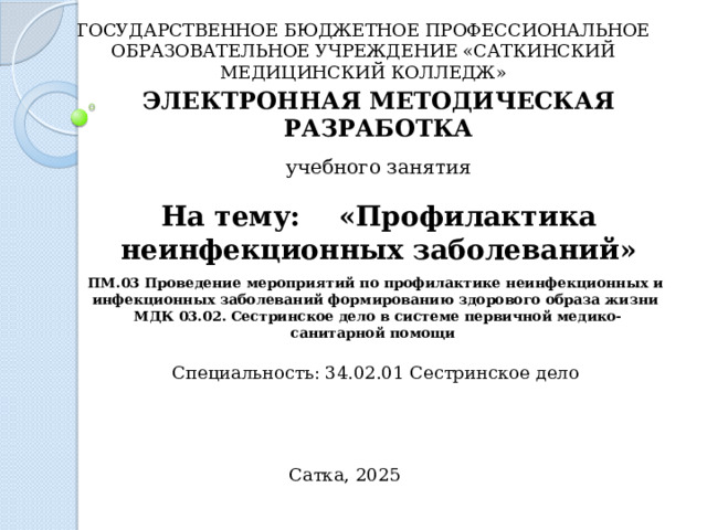 Государственное бюджетное профессиональное образовательное учреждение «Саткинский медицинский колледж» Электронная методическая разработка учебного занятия На тему:  «Профилактика неинфекционных заболеваний» ПМ.03 Проведение мероприятий по профилактике неинфекционных и инфекционных заболеваний формированию здорового образа жизни  МДК 03.02. Сестринское дело в системе первичной медико-санитарной помощи Специальность: 34.02.01 Сестринское дело Сатка, 2025 