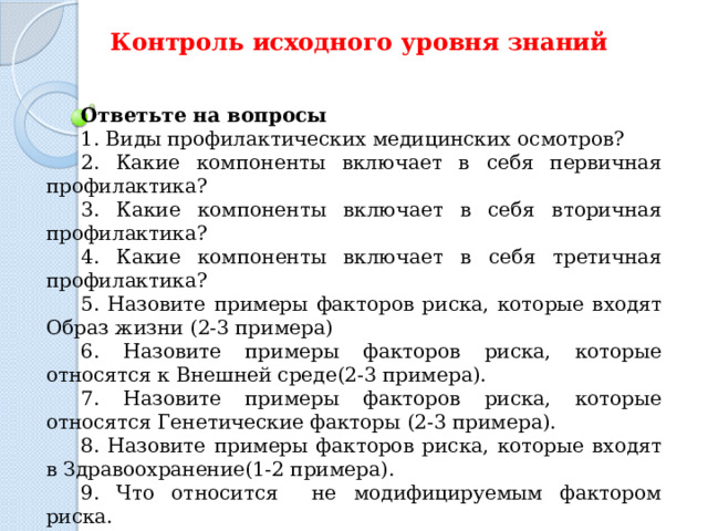 Контроль исходного уровня знаний  Ответьте на вопросы 1. Виды   профилактических медицинских   осмотров? 2. Какие компоненты включает в себя первичная профилактика? 3. Какие компоненты включает в себя вторичная профилактика? 4. Какие компоненты включает в себя третичная профилактика? 5. Назовите примеры  факторов риска, которые входят Образ жизни (2-3 примера) 6. Назовите примеры  факторов риска, которые относятся к Внешней среде(2-3 примера). 7. Назовите примеры  факторов риска, которые относятся Генетические факторы (2-3 примера). 8. Назовите примеры факторов риска, которые входят в Здравоохранение(1-2 примера). 9. Что относится не модифицируемым фактором риска. 