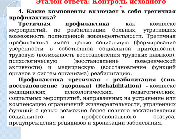 Эталон ответа: Контроль исходного уровня знаний 4. Какие компоненты включает в себя третичная профилактика? Третичная профилактика   как комплекс мероприятий, по реабилитации больных, утративших возможность полноценной жизнедеятельности. Третичная профилактика имеет целью социальную (формирование уверенности в собственной социальной пригодности), трудовую (возможность восстановления трудовых навыков), психологическую (восстановление поведенческой активности) и медицинскую (восстановление функций органов и систем организма)   реабилитацию. Профилактика третичная – реабилитация (син. восстановление здоровья) (Rehabilitation) –   комплекс медицинских, психологических, педагогических, социальных мероприятий, направленных на устранение или компенсацию ограничений жизнедеятельности, утраченных функций с целью возможно более полного восстановления социального и профессионального статуса, предупреждения рецидивов и хронизации заболевания. 