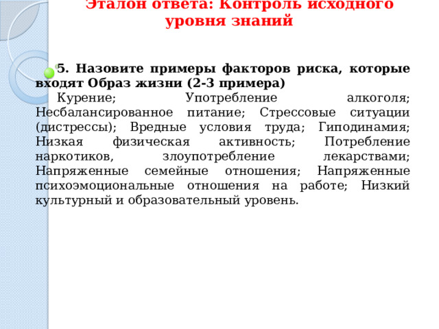 Эталон ответа: Контроль исходного уровня знаний 5.  Назовите примеры факторов риска, которые входят Образ жизни (2-3 примера) Курение; Употребление алкоголя; Несбалансированное питание; Стрессовые ситуации (дистрессы); Вредные условия труда; Гиподинамия; Низкая физическая активность; Потребление наркотиков, злоупотребление лекарствами; Напряженные семейные отношения; Напряженные психоэмоциональные отношения на работе; Низкий культурный и образовательный уровень. 