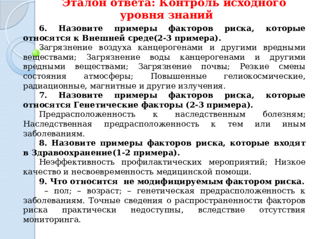Эталон ответа: Контроль исходного уровня знаний 6. Назовите примеры факторов риска, которые относятся к Внешней среде(2-3 примера). Загрязнение воздуха канцерогенами и другими вредными веществами; Загрязнение воды канцерогенами и другими вредными веществами; Загрязнение почвы; Резкие смены состояния атмосферы; Повышенные гелиокосмические, радиационные, магнитные и другие излучения. 7. Назовите примеры факторов риска, которые относятся Генетические факторы (2-3 примера). Предрасположенность к наследственным болезням; Наследственная предрасположенность к тем или иным заболеваниям. 8. Назовите примеры факторов риска, которые входят в Здравоохранение(1-2 примера). Неэффективность профилактических мероприятий; Низкое качество и несвоевременность медицинской помощи. 9. Что относится не модифицируемым фактором риска. – пол; – возраст; – генетическая предрасположенность к заболеваниям. Точные сведения о распространенности факторов риска практически недоступны, вследствие отсутствия мониторинга. 