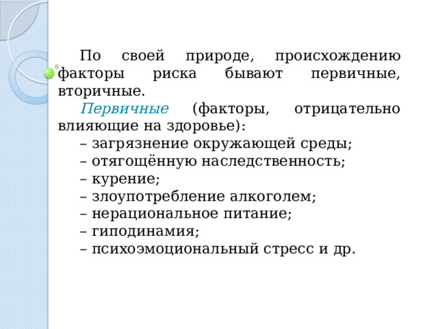По своей природе, происхождению факторы риска бывают первичные, вторичные. Первичные (факторы, отрицательно влияющие на здоровье): – загрязнение окружающей среды; – отягощённую наследственность; – курение; – злоупотребление алкоголем; – нерациональное питание; – гиподинамия; – психоэмоциональный стресс и др. 