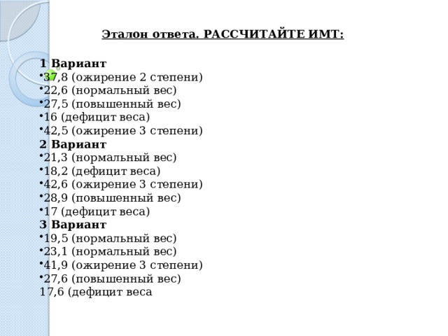 Эталон ответа. РАССЧИТАЙТЕ ИМТ: 1 Вариант 37,8 (ожирение 2 степени) 22,6 (нормальный вес) 27,5 (повышенный вес) 16 (дефицит веса) 42,5 (ожирение 3 степени) 2 Вариант 21,3 (нормальный вес) 18,2 (дефицит веса) 42,6 (ожирение 3 степени) 28,9 (повышенный вес) 17 (дефицит веса) 3 Вариант 19,5 (нормальный вес) 23,1 (нормальный вес) 41,9 (ожирение 3 степени) 27,6 (повышенный вес) 17,6 (дефицит веса 