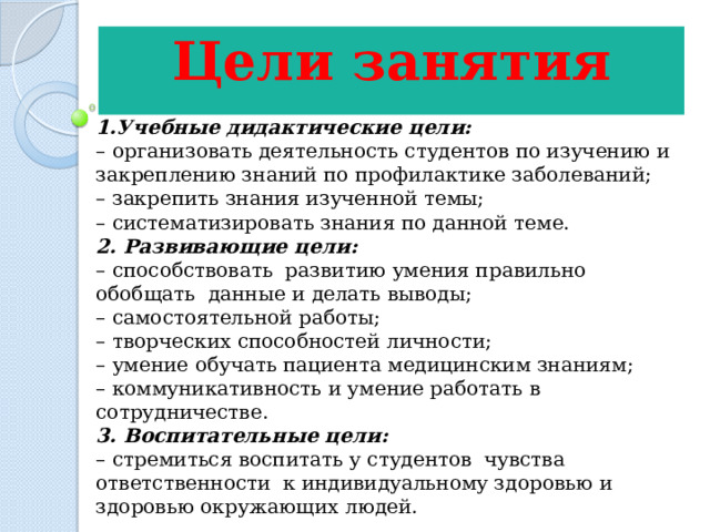 Цели занятия  1.Учебные дидактические цели: – организовать деятельность студентов по изучению и закреплению знаний по профилактике заболеваний; – закрепить знания изученной темы; – систематизировать знания по данной теме. 2. Развивающие цели: – способствовать  развитию умения правильно обобщать  данные и делать выводы; – самостоятельной работы; – творческих способностей личности; – умение обучать пациента медицинским знаниям; – коммуникативность и умение работать в сотрудничестве. 3. Воспитательные цели: – стремиться воспитать у студентов  чувства ответственности  к индивидуальному здоровью и  здоровью окружающих людей. 