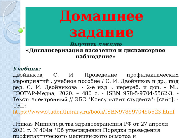 Домашнее задание  Выучить лекцию «Диспансеризация населения и диспансерное наблюдение» Учебник: Двойников, С. И. Проведение профилактических мероприятий : учебное пособие / С. И. Двойников и др.; под ред. С. И. Двойникова. - 2-е изд. , перераб. и доп. – М.: ГЭОТАР-Медиа, 2020. – 480 с. - ISBN 978-5-9704-5562-3. - Текст: электронный // ЭБС 