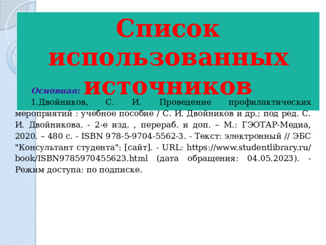 Список использованных источников  Основная: 1.Двойников, С. И. Проведение профилактических мероприятий : учебное пособие / С. И. Двойников и др.; под ред. С. И. Двойникова. - 2-е изд. , перераб. и доп. – М.: ГЭОТАР-Медиа, 2020. – 480 с. - ISBN 978-5-9704-5562-3. - Текст: электронный // ЭБС 