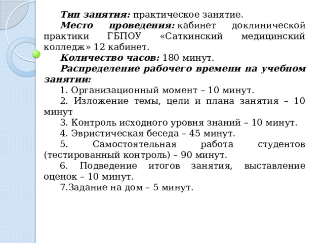 Тип занятия:   практическое занятие. Место проведения:   кабинет доклинической практики ГБПОУ «Саткинский медицинский колледж» 12 кабинет. Количество часов:   180 минут. Распределение рабочего времени на учебном занятии: 1. Организационный момент – 10 минут. 2. Изложение темы, цели и плана занятия – 10 минут 3. Контроль исходного уровня знаний – 10 минут. 4. Эвристическая беседа – 45 минут. 5. Самостоятельная работа студентов (тестированный контроль) – 90 минут. 6. Подведение итогов занятия, выставление оценок – 10 минут. 7.Задание на дом – 5 минут. 