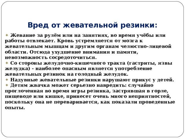 Вред от жевательной резинки :  ✦   Жевание за рулём или на занятиях, во время учёбы или работы отвлекает. Кровь устремляется от мозга к жевательным мышцам и другим органам челюстно-лицевой области. Отсюда ухудшение внимания и памяти, невозможность сосредоточиться.  ✦   Со стороны желудочно-кишечного тракта (гастриты, язвы желудка) - наиболее опасным является употребление жевательных резинок на голодный желудок. ✦   Надувные жевательные резинки нарушают прикус у детей. ✦   Детям жвачка может серьезно навредить: случайно проглоченная во время игры резинка, застрявшая в горле, пищеводе или кишке, принесет очень много неприятностей, поскольку она не переваривается, как показали проведенные опыты. 