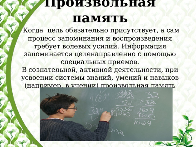  Произвольная память   Когда цель обязательно присутствует, а сам процесс запоминания и воспроизведения требует волевых усилий. Информация запоминается целенаправленно с помощью специальных приемов.  В сознательной, активной деятельности, при усвоении системы знаний, умений и навыков (например, в учении) произвольная память занимает ведущее место   