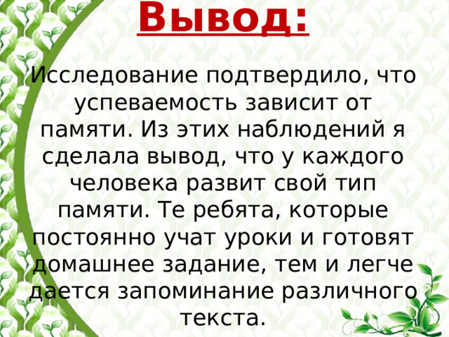  Вывод:   Исследование подтвердило, что успеваемость зависит от памяти. Из этих наблюдений я сделала вывод, что у каждого человека развит свой тип памяти. Те ребята, которые постоянно учат уроки и готовят домашнее задание, тем и легче дается запоминание различного текста. 