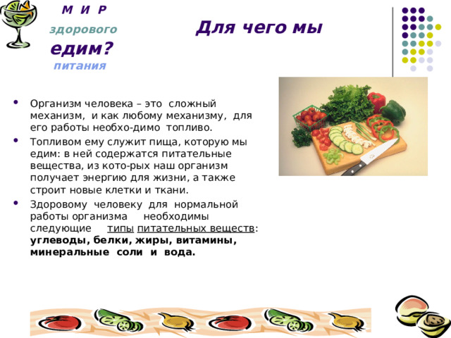  М И Р  здорового Для чего мы едим?  питания  Организм человека – это сложный механизм, и как любому механизму, для его работы необхо-димо топливо. Топливом ему служит пища, которую мы едим: в ней содержатся питательные вещества, из кото-рых наш организм получает энергию для жизни, а также строит новые клетки и ткани. Здоровому человеку для нормальной работы организма необходимы следующие типы  питательных веществ : углеводы, белки, жиры, витамины, минеральные соли и вода. 
