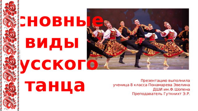 Основные виды русского танца Презентацию выполнила  ученица 8 класса Понамарева Эвелина ДШИ им.Ф.Шопена Преподаватель Гуткнихт Э.Р. 