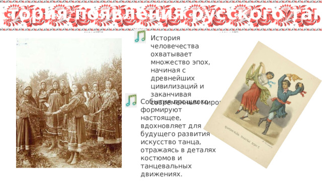 История появления русского танца История человечества охватывает множество эпох, начиная с древнейших цивилизаций и заканчивая современным миром. События прошлого формируют настоящее, вдохновляет для будущего развития искусство танца, отражаясь в деталях костюмов и танцевальных движениях. 
