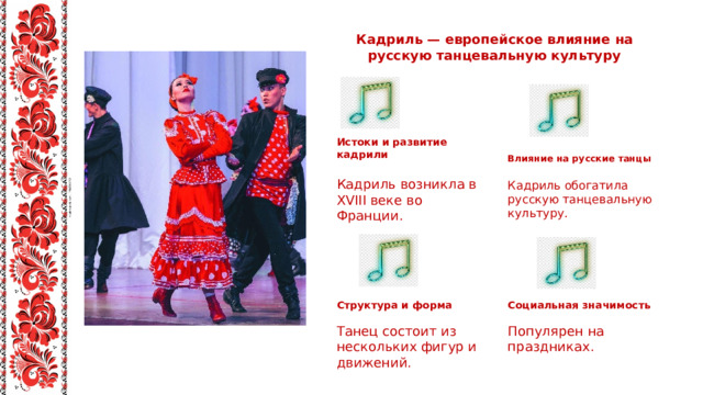 Кадриль — европейское влияние на русскую танцевальную культуру Истоки и развитие кадрили Влияние на русские танцы Кадриль возникла в XVIII веке во Франции. Кадриль обогатила русскую танцевальную культуру. Структура и форма Социальная значимость Популярен на праздниках. Танец состоит из нескольких фигур и движений. 