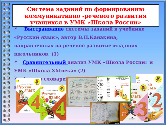 Система заданий по формированию коммуникативно -речевого развития учащихся в УМК «Школа России»  Выстраивание системы заданий в учебнике «Русский язык», автор В.П.Канакина, направленных на речевое развитие младших школьников. (1)  Сравнительный анализ УМК «Школа России» и УМК «Школа XXIвека» (2)  Анализ словарей разного назначения, включённых в учебники 