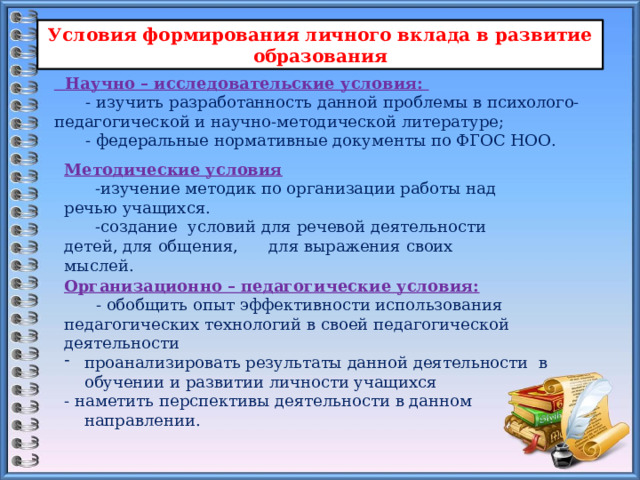 Условия формирования личного вклада в развитие образования  Научно – исследовательские условия: - изучить разработанность данной проблемы в психолого-педагогической и научно-методической литературе; - федеральные нормативные документы по ФГОС НОО. Методические условия  -изучение методик по организации работы над речью учащихся.  -создание условий для речевой деятельности детей, для общения, для выражения своих мыслей. Организационно – педагогические условия:  - обобщить опыт эффективности использования педагогических технологий в своей педагогической деятельности проанализировать результаты данной деятельности в обучении и развитии личности учащихся - наметить перспективы деятельности в данном направлении. 
