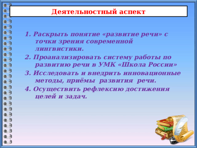 Деятельностный аспект 1. Раскрыть понятие «развитие речи» с точки зрения современной лингвистики. 2. Проанализировать систему работы по развитию речи в УМК «Школа России» 3. Исследовать и внедрить инновационные методы, приёмы развития речи. 4. Осуществить рефлексию достижения целей и задач.  