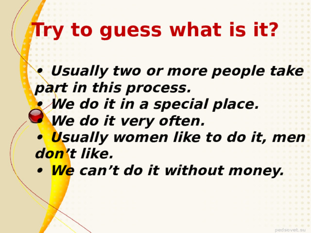 Try to guess what is it? •  Usually two or more people take part in this process. •  We do it in a special place. •  We do it very often. •  Usually women like to do it, men don’t like. •  We can’t do it without money. 
