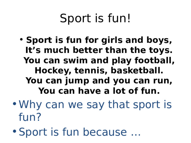 Sport is fun! Sport is fun for girls and boys,  It’s much better than the toys.  You can swim and play football,  Hockey, tennis, basketball.  You can jump and you can run,  You can have a lot of fun. Why can we say that sport is fun? Sport is fun because … 