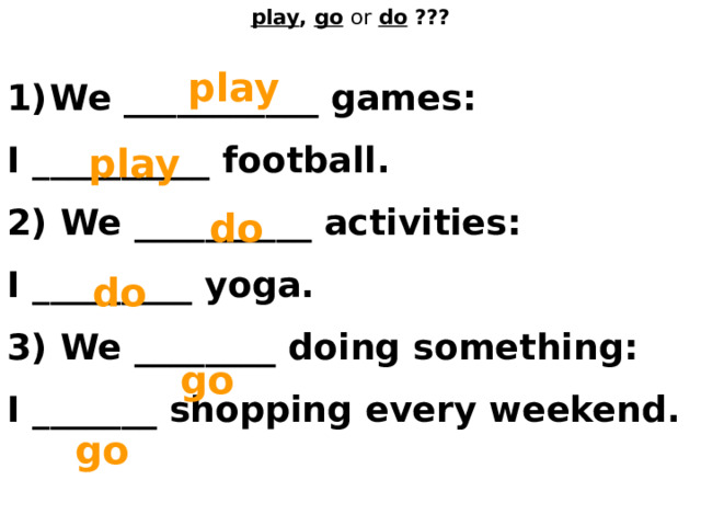 play , go  or  do ??? play We ___________ games: I __________ football. 2) We __________ activities: I _________ yoga. 3) We ________ doing something: I _______ shopping every weekend. play do do go go 