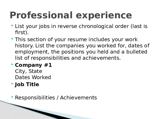 Professional experience List your jobs in reverse chronological order (last is first). This section of your resume includes your work history. List the companies you worked for, dates of employment, the positions you held and a bulleted list of responsibilities and achievements. Company #1  City, State  Dates Worked Job Title   Responsibilities / Achievements   
