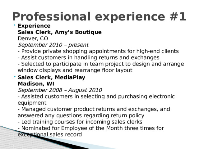 Professional experience #1 Experience  Sales Clerk, Amy’s Boutique  Denver, CO  September 2010 – present  - Provide private shopping appointments for high-end clients  - Assist customers in handling returns and exchanges  - Selected to participate in team project to design and arrange window displays and rearrange floor layout Sales Clerk, MediaPlay  Madison, WI  September 2008 – August 2010   - Assisted customers in selecting and purchasing electronic equipment  - Managed customer product returns and exchanges, and answered any questions regarding return policy  - Led training courses for incoming sales clerks   - Nominated for Employee of the Month three times for exceptional sales record 