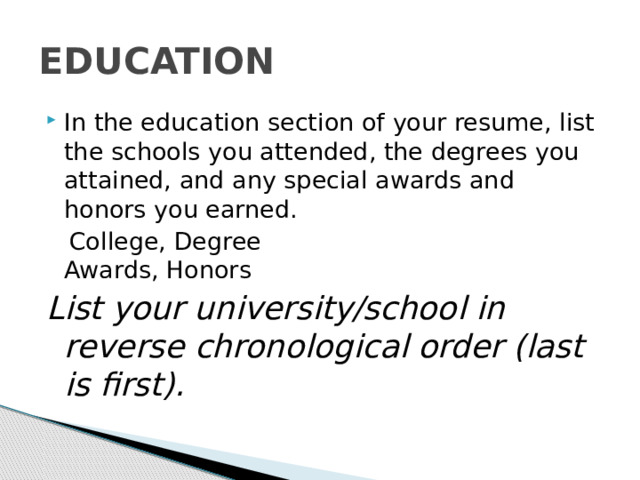 EDUCATION In the education section of your resume, list the schools you attended, the degrees you attained, and any special awards and honors you earned.  College, Degree  Awards, Honors List your university/school in reverse chronological order (last is first). 